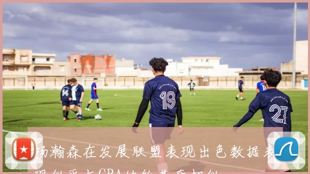杨瀚森在发展联盟表现出色数据表现似乎与CBA的约基奇相似